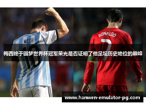 梅西终于圆梦世界杯冠军荣光是否证明了他足坛历史地位的巅峰