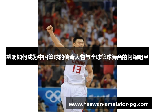姚明如何成为中国篮球的传奇人物与全球篮球舞台的闪耀明星