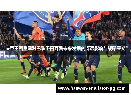 法甲王朝重建对巴黎圣日耳曼未来发展的深远影响与战略意义