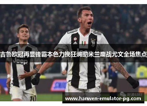 吉鲁欧冠再显锋霸本色力挽狂澜助米兰鏖战尤文全场焦点